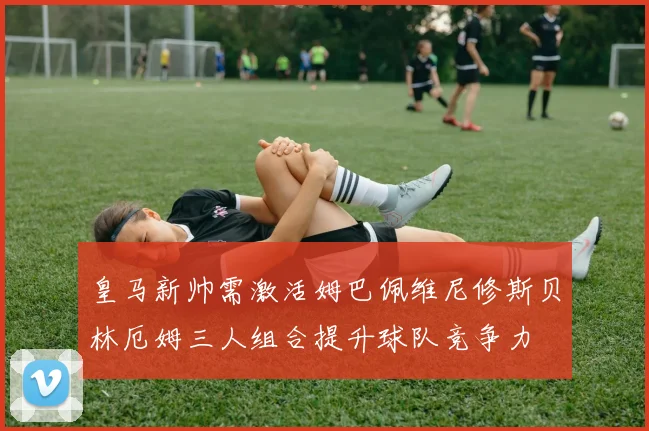 皇马新帅需激活姆巴佩维尼修斯贝林厄姆三人组合提升球队竞争力