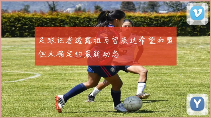 足球记者透露祖马曾表达希望加盟但未确定的最新动态