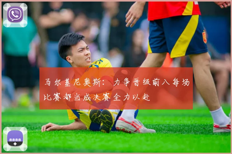 马尔基尼奥斯：力争晋级前八每场比赛都当成决赛全力以赴