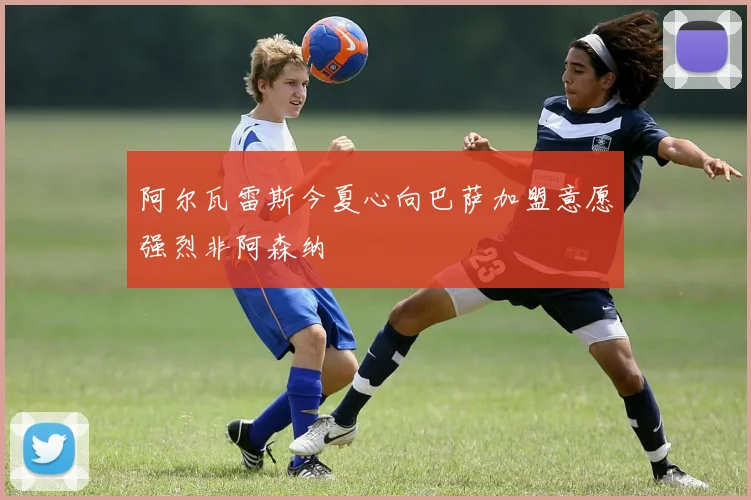阿尔瓦雷斯今夏心向巴萨加盟意愿强烈非阿森纳