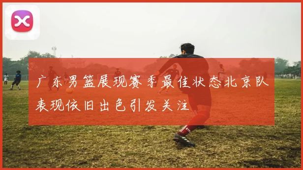 广东男篮展现赛季最佳状态北京队表现依旧出色引发关注