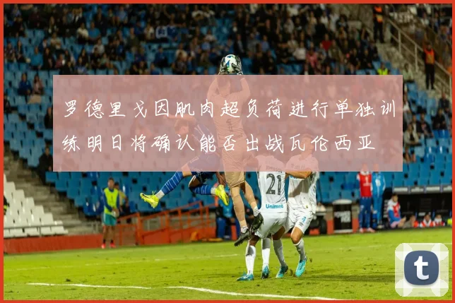 罗德里戈因肌肉超负荷进行单独训练明日将确认能否出战瓦伦西亚