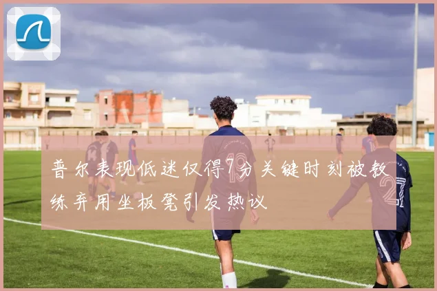普尔表现低迷仅得7分关键时刻被教练弃用坐板凳引发热议