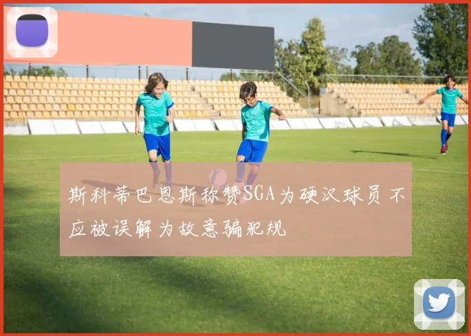 斯科蒂巴恩斯称赞SGA为硬汉球员不应被误解为故意骗犯规