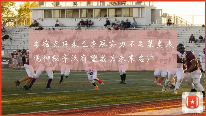 名宿点评米兰夺冠实力不足莱奥表现神秘齐沃有望成为未来名帅