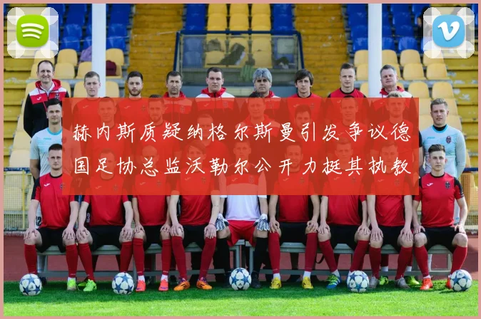 赫内斯质疑纳格尔斯曼引发争议德国足协总监沃勒尔公开力挺其执教表现