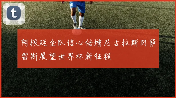 阿根廷全队信心倍增尼古拉斯冈萨雷斯展望世界杯新征程