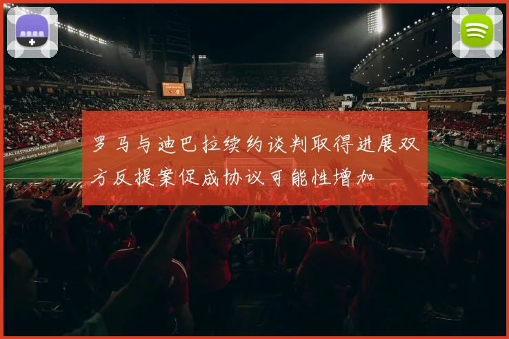 罗马与迪巴拉续约谈判取得进展双方反提案促成协议可能性增加