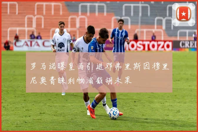 罗马诺曝皇马引进邓弗里斯因穆里尼奥青睐利物浦截胡未果