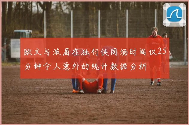 欧文与浓眉在独行侠同场时间仅25分钟令人意外的统计数据分析
