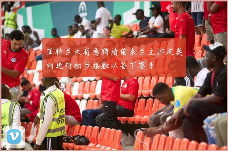 亚特兰大有意聘请前米兰主帅皮奥利进行初步接触以备下赛季