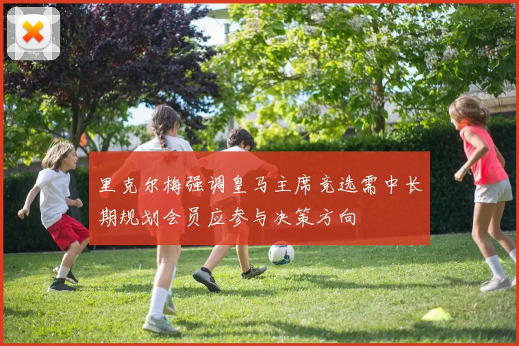 里克尔梅强调皇马主席竞选需中长期规划会员应参与决策方向