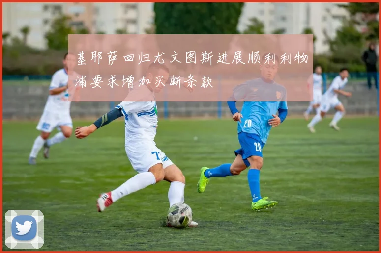 基耶萨回归尤文图斯进展顺利利物浦要求增加买断条款