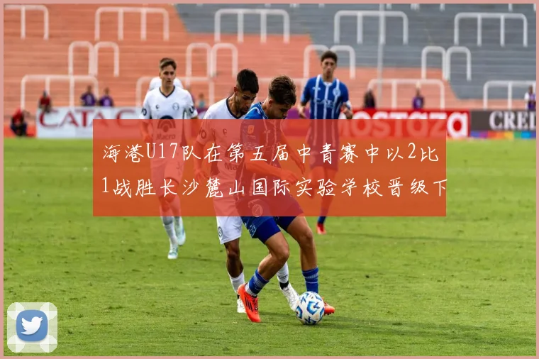 海港U17队在第五届中青赛中以2比1战胜长沙麓山国际实验学校晋级下一轮