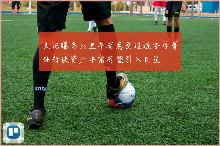 美记曝乌杰里早有意图追逐字母哥独行侠资产丰富有望引入巨星